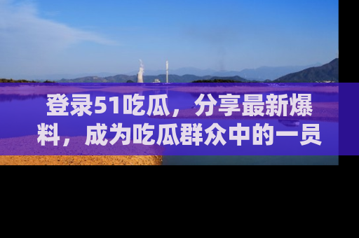 登录51吃瓜，分享最新爆料，成为吃瓜群众中的一员！