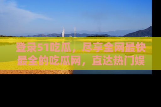 登录51吃瓜，尽享全网最快最全的吃瓜网，直达热门娱乐新闻！