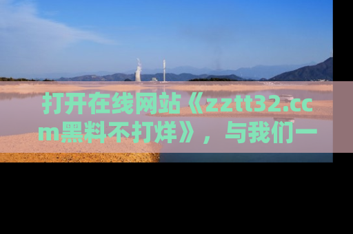 打开在线网站《zztt32.ccm黑料不打烊》，与我们一起揭露那些鲜为人知的黑料与明星秘密！