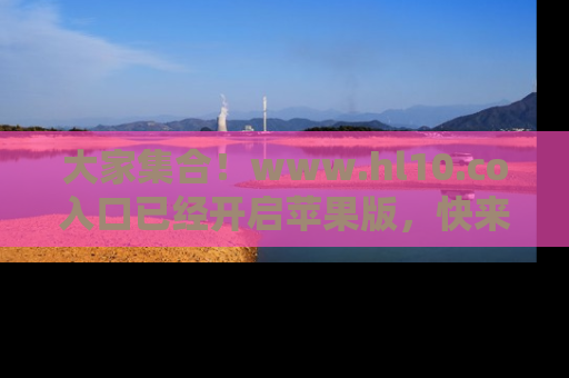 大家集合！www.hl10.co入口已经开启苹果版，快来一起享受吃瓜吧！
