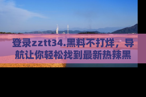 登录zztt34.黑料不打烊，导航让你轻松找到最新热辣黑料，吃瓜更方便！