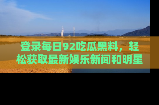 登录每日92吃瓜黑料，轻松获取最新娱乐新闻和明星炒作背后的真相