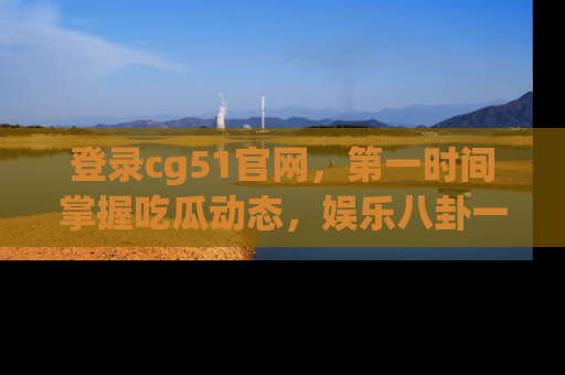 登录cg51官网，第一时间掌握吃瓜动态，娱乐八卦一网打尽！