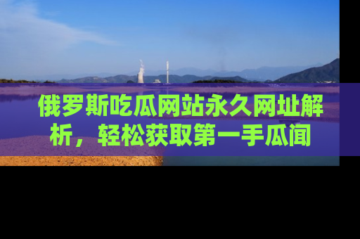 俄罗斯吃瓜网站永久网址解析，轻松获取第一手瓜闻