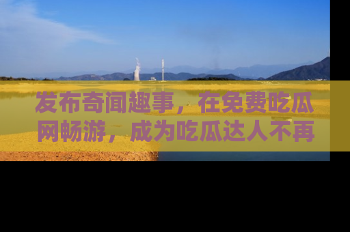 发布奇闻趣事，在免费吃瓜网畅游，成为吃瓜达人不再是梦！