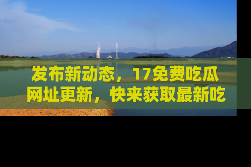发布新动态，17免费吃瓜网址更新，快来获取最新吃瓜信息哦！