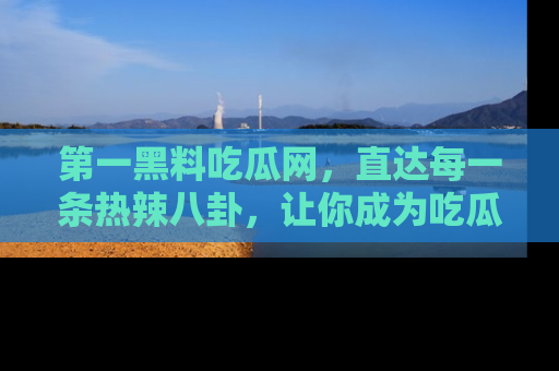 第一黑料吃瓜网，直达每一条热辣八卦，让你成为吃瓜达人！