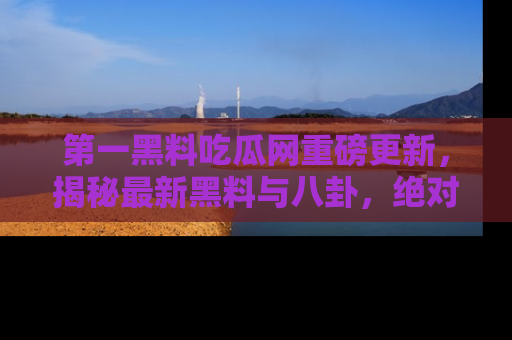 第一黑料吃瓜网重磅更新，揭秘最新黑料与八卦，绝对不容错过