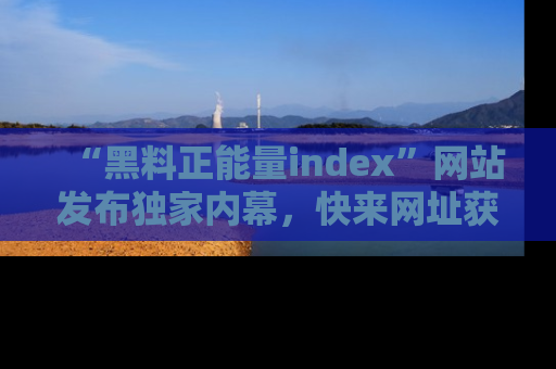 “黑料正能量index”网站发布独家内幕，快来网址获取精彩内容吧！