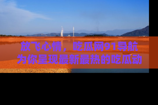 放飞心情，吃瓜网91导航为你呈现最新最热的吃瓜动态！