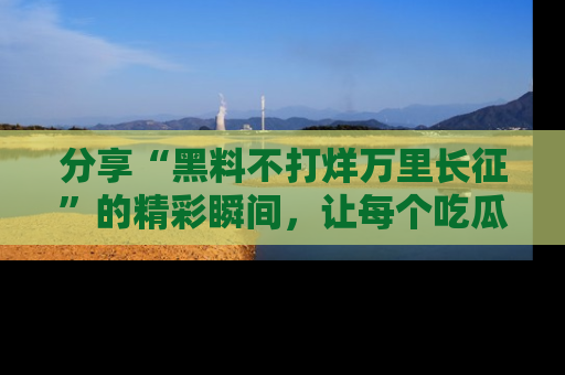 分享“黑料不打烊万里长征”的精彩瞬间，让每个吃瓜人都乐在其中！