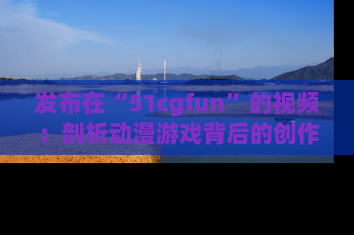 发布在“51cgfun”的视频：剖析动漫游戏背后的创作故事与文化意蕴！