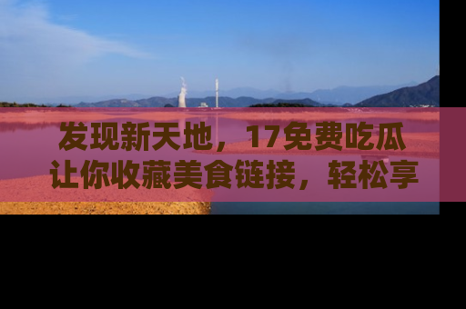 发现新天地，17免费吃瓜让你收藏美食链接，轻松享受美好生活