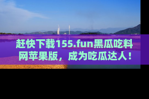 赶快下载155.fun黑瓜吃料网苹果版，成为吃瓜达人！