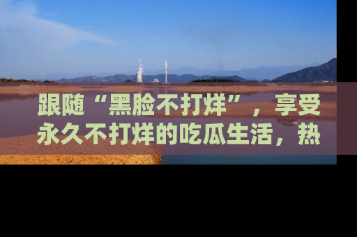 跟随“黑脸不打烊”，享受永久不打烊的吃瓜生活，热辣八卦不断