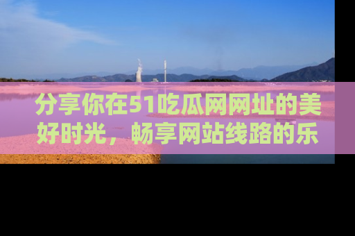 分享你在51吃瓜网网址的美好时光，畅享网站线路的乐趣！