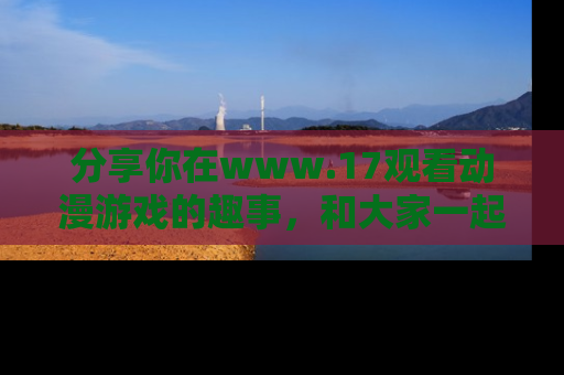 分享你在www.17观看动漫游戏的趣事，和大家一起探讨二次元魅力！