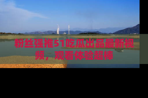 粉丝强推51吃瓜出品最新视频，观看体验超棒