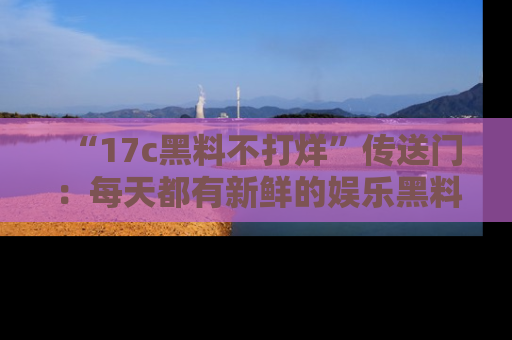 “17c黑料不打烊”传送门:每天都有新鲜的娱乐黑料等你来揭秘!
