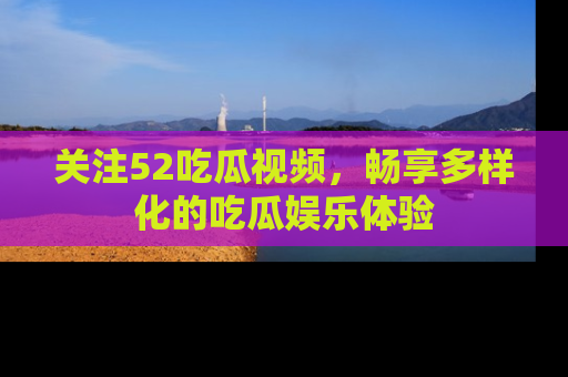 关注52吃瓜视频，畅享多样化的吃瓜娱乐体验