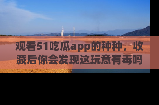 观看51吃瓜app的种种，收藏后你会发现这玩意有毒吗？