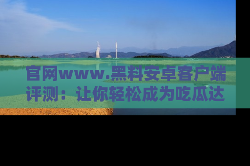 官网www.黑料安卓客户端评测：让你轻松成为吃瓜达人！