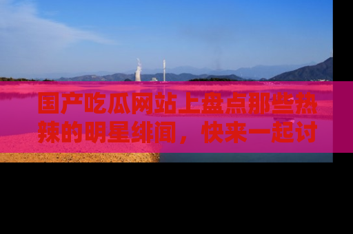 国产吃瓜网站上盘点那些热辣的明星绯闻，快来一起讨论吧！