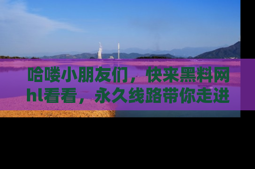 哈喽小朋友们，快来黑料网hl看看，永久线路带你走进吃瓜新天地！