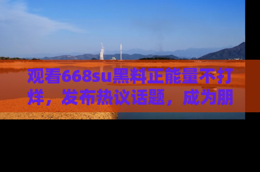 观看668su黑料正能量不打烊，发布热议话题，成为朋友圈焦点！