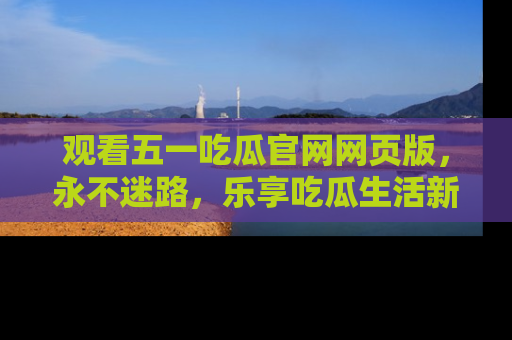 观看五一吃瓜官网网页版，永不迷路，乐享吃瓜生活新方式