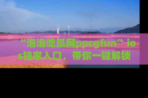 “泡泡吃瓜网ppcgfun”ios独家入口，带你一键解锁最新娱乐资讯，快来吃瓜！