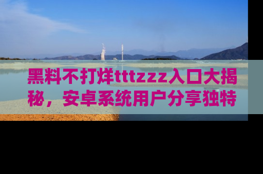 黑料不打烊tttzzz入口大揭秘，安卓系统用户分享独特的获取方式！
