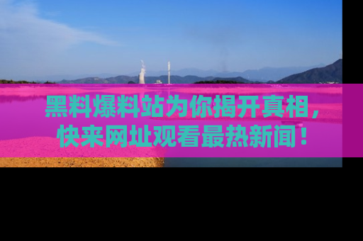 黑料爆料站为你揭开真相，快来网址观看最热新闻！