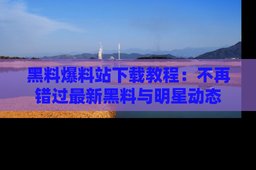 黑料爆料站下载教程：不再错过最新黑料与明星动态