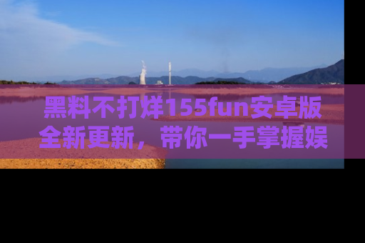 黑料不打烊155fun安卓版全新更新，带你一手掌握娱乐圈的秘密与八卦！