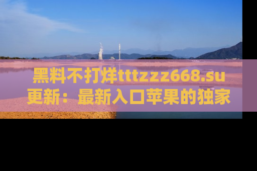 黑料不打烊tttzzz668.su更新：最新入口苹果的独家黑料，你不能错过的真相！