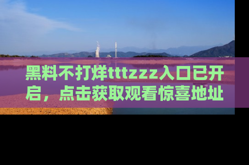 黑料不打烊tttzzz入口已开启，点击获取观看惊喜地址！