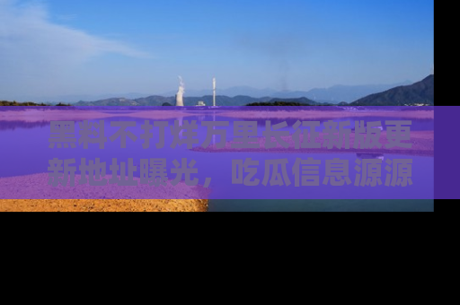 黑料不打烊万里长征新版更新地址曝光，吃瓜信息源源不断