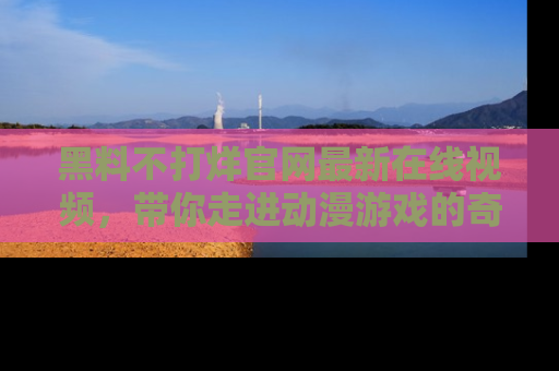 黑料不打烊官网最新在线视频，带你走进动漫游戏的奇幻与现实交汇处