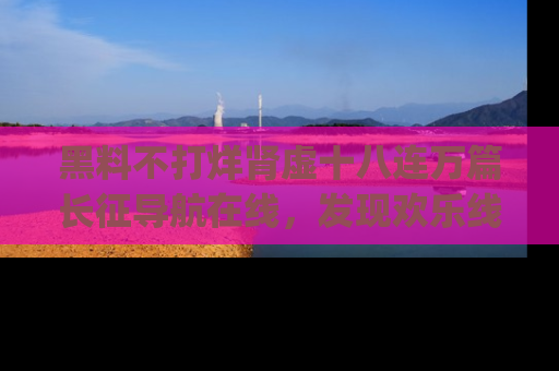 黑料不打烊肾虚十八连万篇长征导航在线，发现欢乐线路的最佳app推荐！