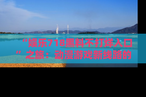 “娱乐718黑料不打烊入口”之旅：动漫游戏新线路的耀眼内幕曝光！