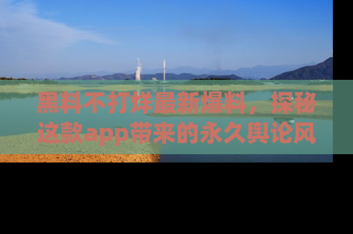 黑料不打烊最新爆料，探秘这款app带来的永久舆论风暴