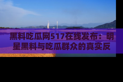 黑料吃瓜网517在线发布：明星黑料与吃瓜群众的真实反应