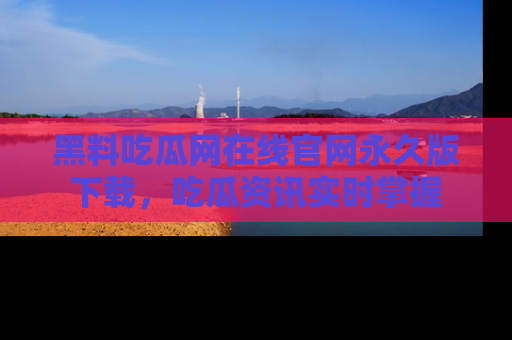 黑料吃瓜网在线官网永久版下载，吃瓜资讯实时掌握