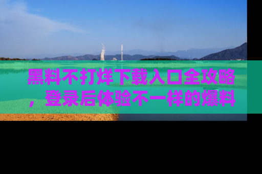 黑料不打烊下载入口全攻略，登录后体验不一样的爆料乐趣！