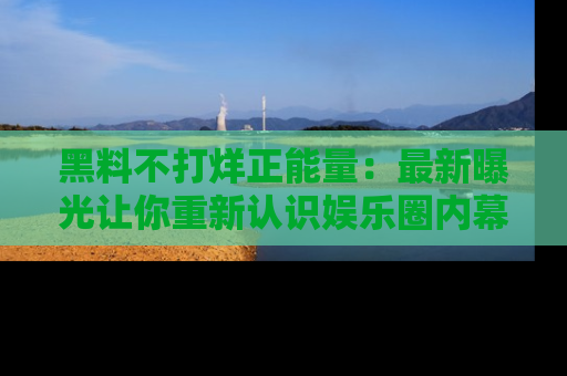 黑料不打烊正能量：最新曝光让你重新认识娱乐圈内幕！