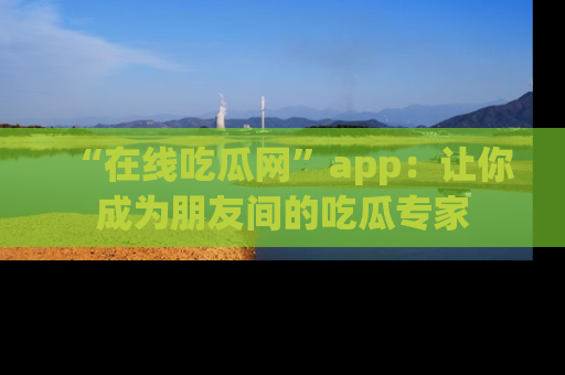 “在线吃瓜网”app：让你成为朋友间的吃瓜专家
