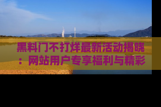 黑料门不打烊最新活动揭晓：网站用户专享福利与精彩内容抢先看