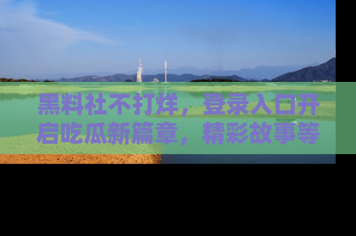 黑料社不打烊，登录入口开启吃瓜新篇章，精彩故事等你来发现！