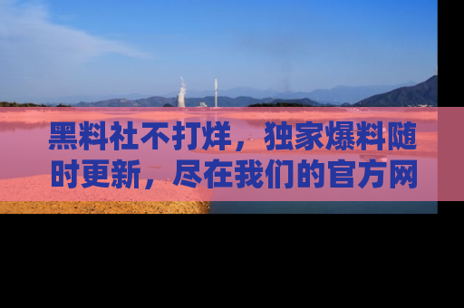 黑料社不打烊，独家爆料随时更新，尽在我们的官方网站网址！